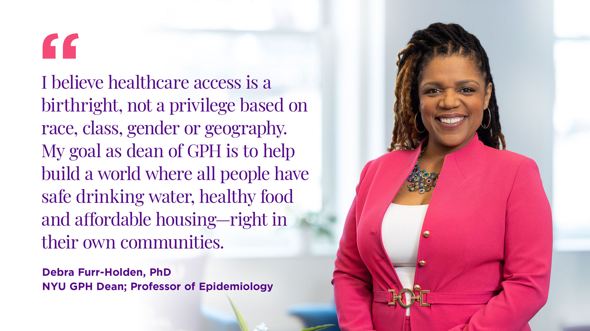 "I believe healthcare access is a birthright, not a privilege based on race, class, gender or geography. My goal as dean of GPH is to help build a world where all people have safe drinking water, healthy food and affordable housing—right in their own communities."  Dr. Debra Furr-Holden NYU GPH Dean