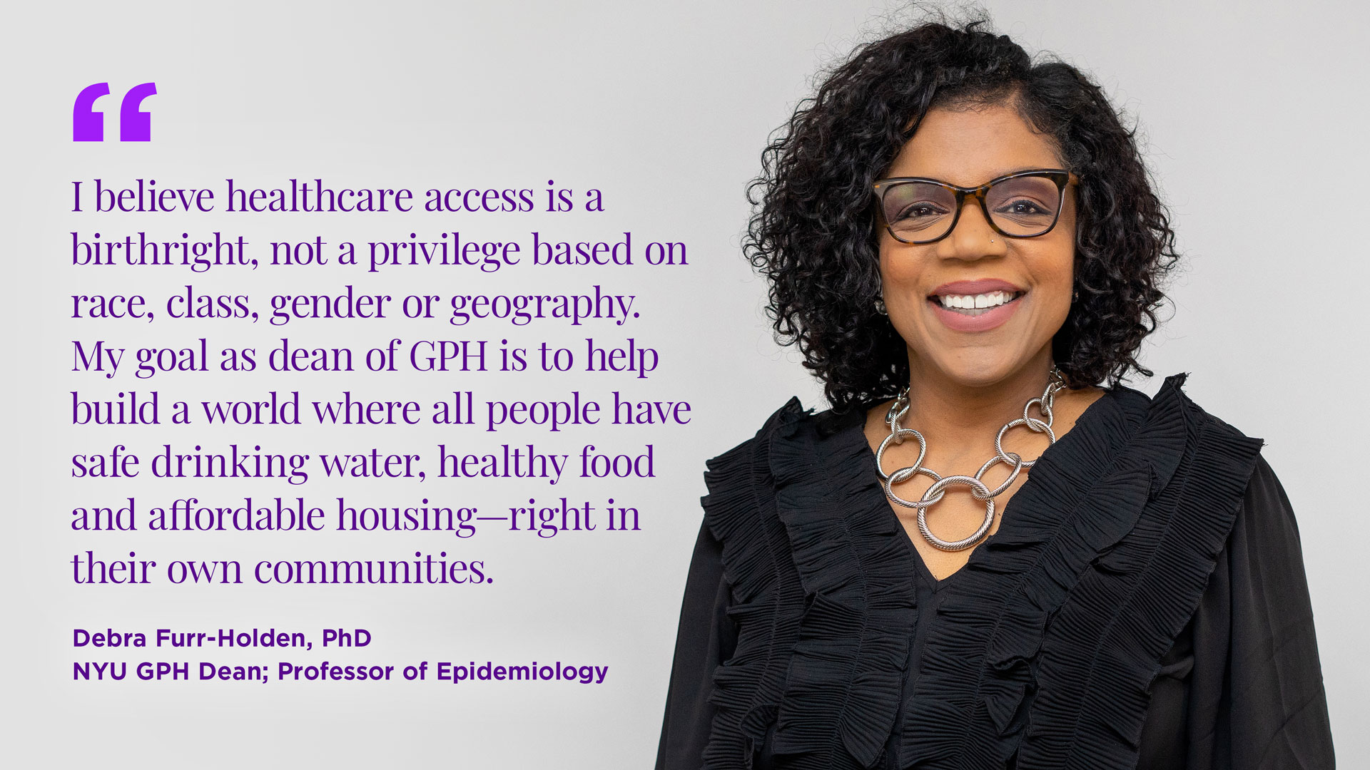 "I believe healthcare access is a birthright, not a privilege based on race, class, gender or geography. My goal as dean of GPH is to help build a world where all people have safe drinking water, healthy food and affordable housing—right in their own communities."  Dr. Debra Furr-Holden NYU GPH Dean