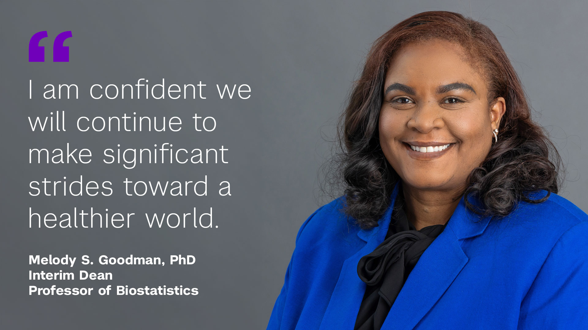 "I am confident we will continue to make significant strides toward a healthier world" Melody S. Goodman, PhD Interim Dean Professor of Biostatistics